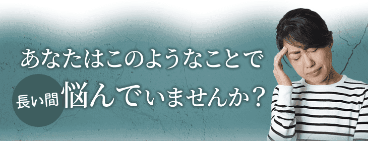 あなたはこのようなことで 長い間悩んでいませんか?